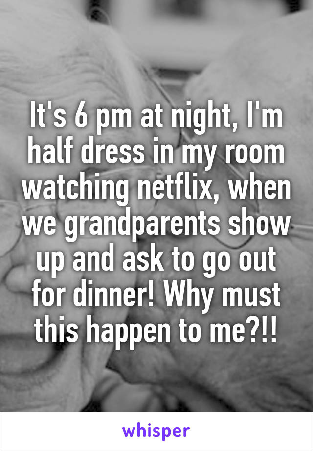 It's 6 pm at night, I'm half dress in my room watching netflix, when we grandparents show up and ask to go out for dinner! Why must this happen to me?!!