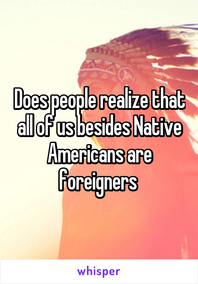 Does people realize that all of us besides Native Americans are foreigners 