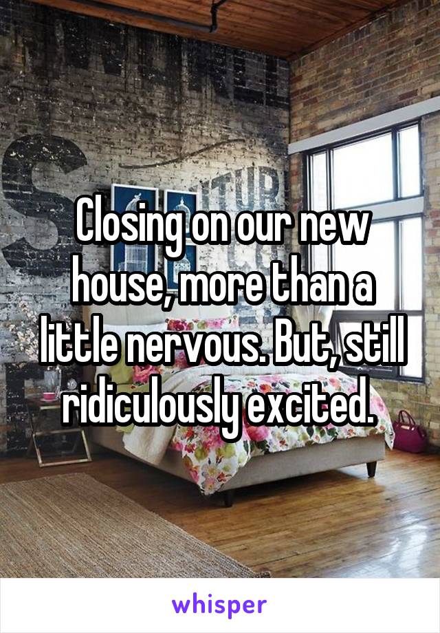 Closing on our new house, more than a little nervous. But, still ridiculously excited. 