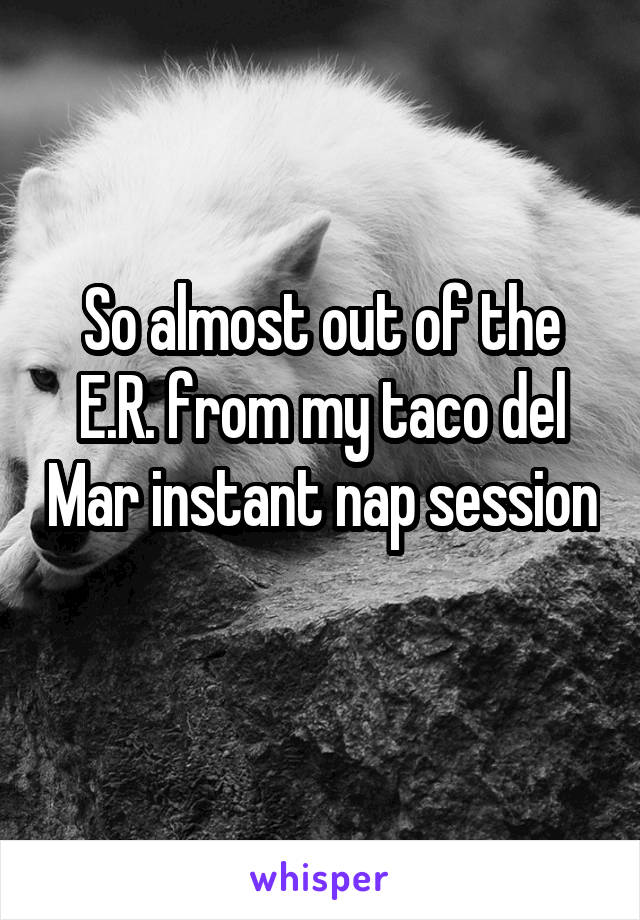 So almost out of the E.R. from my taco del Mar instant nap session 