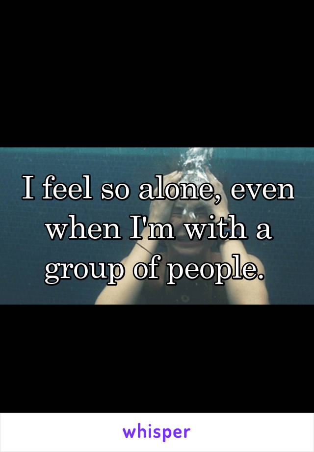 I feel so alone, even when I'm with a group of people. 