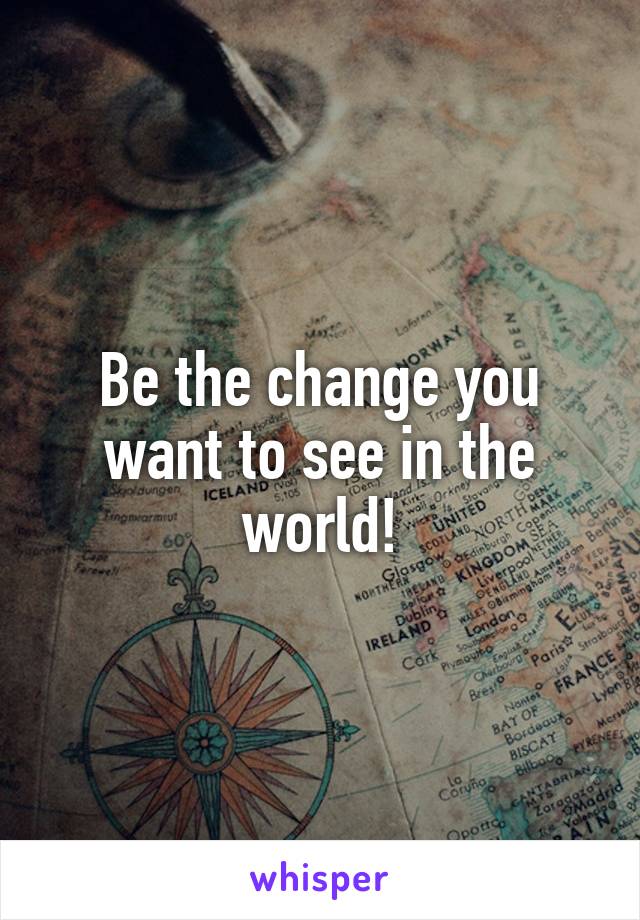 Be the change you want to see in the world!