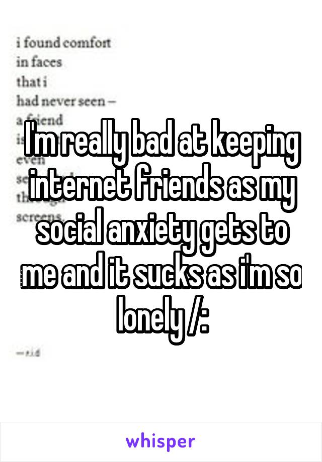 I'm really bad at keeping internet friends as my social anxiety gets to me and it sucks as i'm so lonely /: