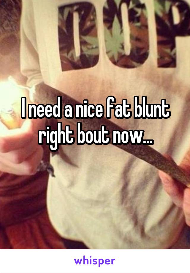 I need a nice fat blunt right bout now...
