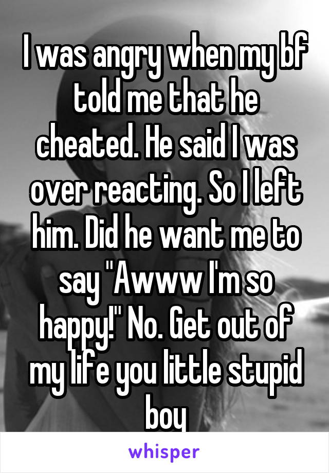 I was angry when my bf told me that he cheated. He said I was over reacting. So I left him. Did he want me to say "Awww I'm so happy!" No. Get out of my life you little stupid boy