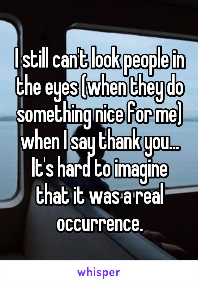 I still can't look people in the eyes (when they do something nice for me) when I say thank you... It's hard to imagine that it was a real occurrence.