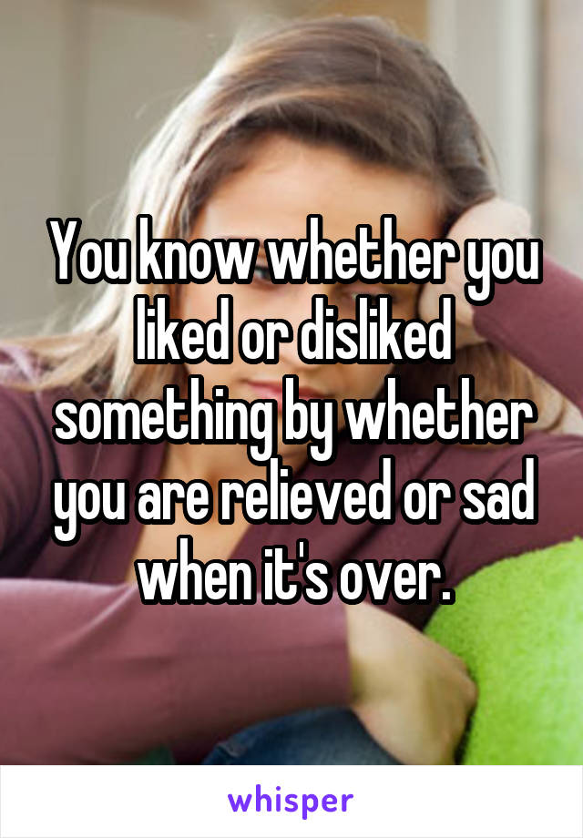 You know whether you liked or disliked something by whether you are relieved or sad when it's over.