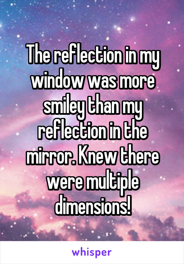 The reflection in my window was more smiley than my reflection in the mirror. Knew there were multiple dimensions!