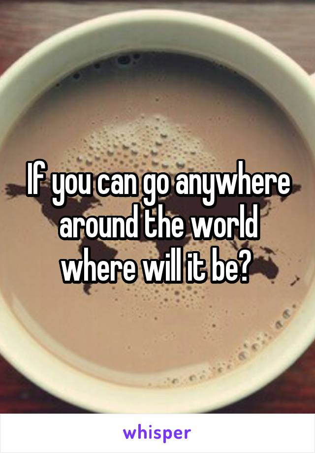 If you can go anywhere around the world where will it be? 