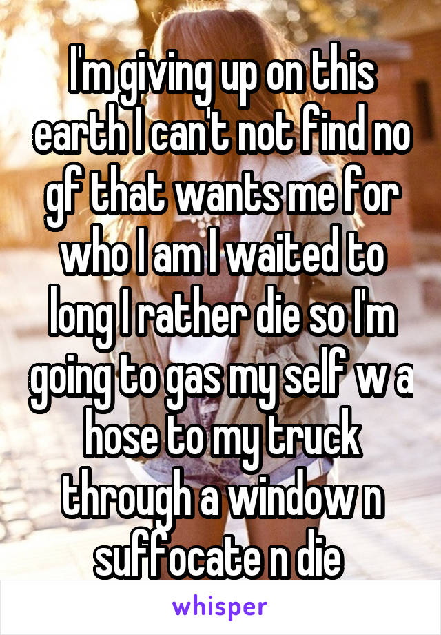 I'm giving up on this earth I can't not find no gf that wants me for who I am I waited to long I rather die so I'm going to gas my self w a hose to my truck through a window n suffocate n die 