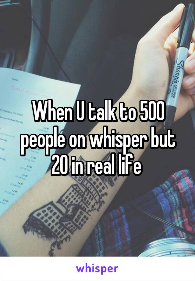 When U talk to 500 people on whisper but 20 in real life 