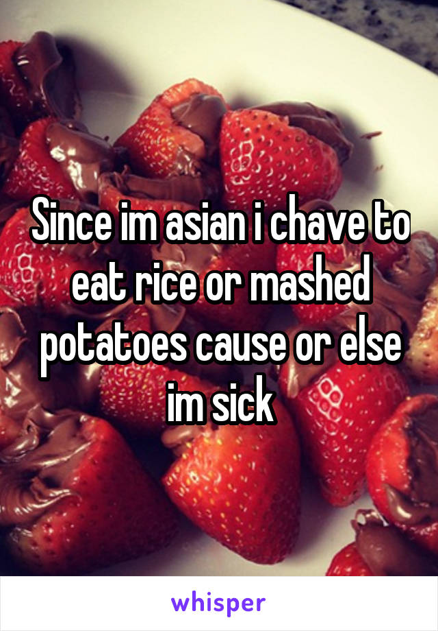 Since im asian i chave to eat rice or mashed potatoes cause or else im sick