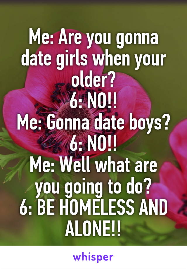 Me: Are you gonna date girls when your older?
6: NO!!
Me: Gonna date boys?
6: NO!!
Me: Well what are you going to do?
6: BE HOMELESS AND ALONE!!