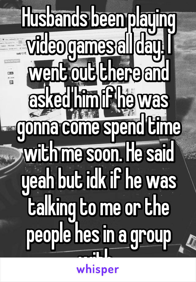 Husbands been playing video games all day. I went out there and asked him if he was gonna come spend time with me soon. He said yeah but idk if he was talking to me or the people hes in a group with..