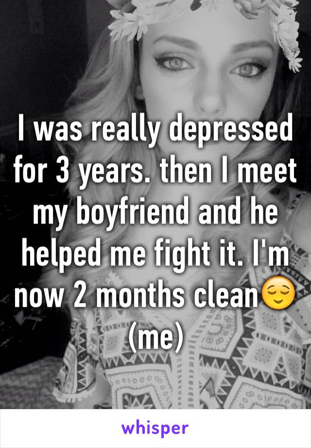 I was really depressed for 3 years. then I meet my boyfriend and he helped me fight it. I'm now 2 months clean😌(me)