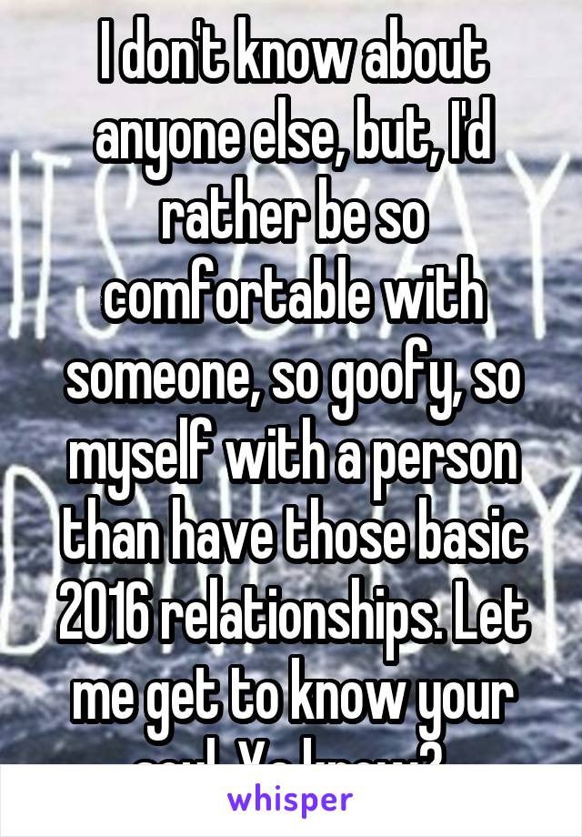 I don't know about anyone else, but, I'd rather be so comfortable with someone, so goofy, so myself with a person than have those basic 2016 relationships. Let me get to know your soul. Ya know? 