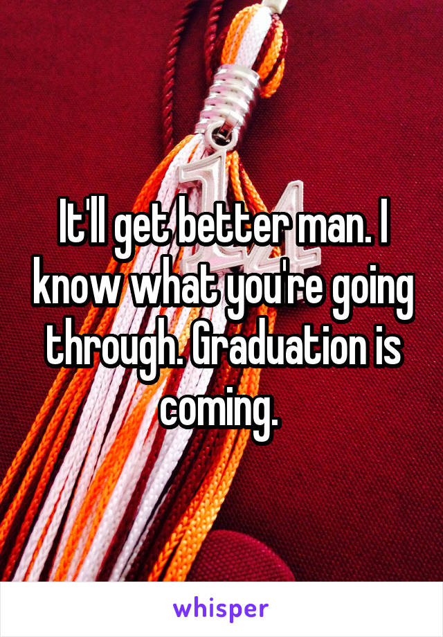 It'll get better man. I know what you're going through. Graduation is coming. 