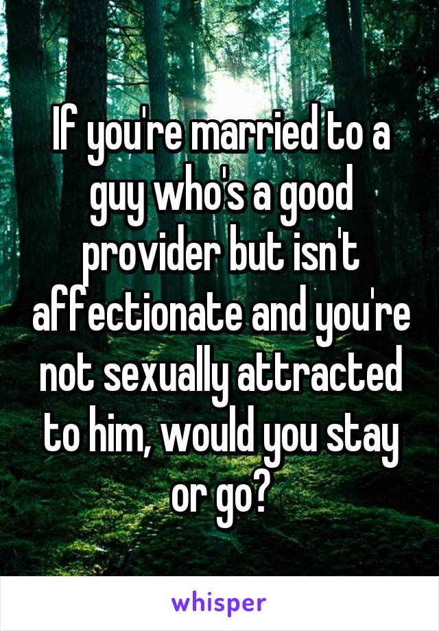 If you're married to a guy who's a good provider but isn't affectionate and you're not sexually attracted to him, would you stay or go?