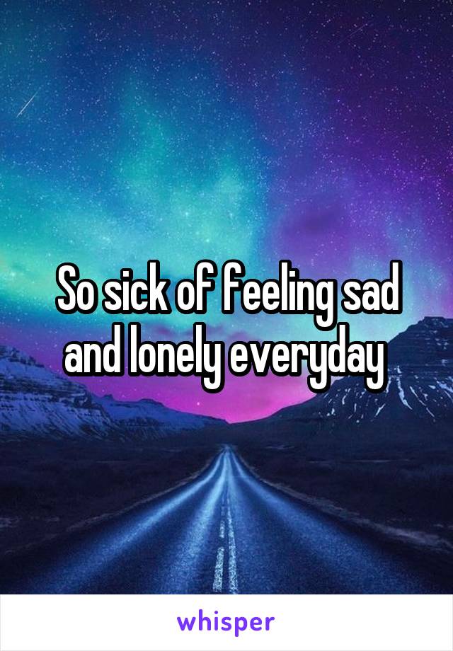 So sick of feeling sad and lonely everyday 