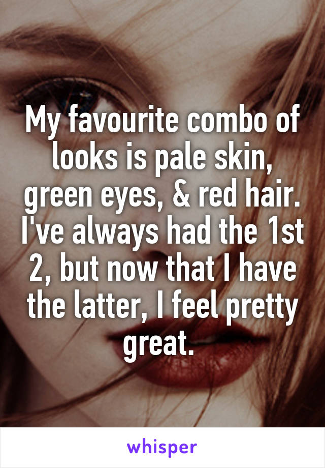 My favourite combo of looks is pale skin, green eyes, & red hair. I've always had the 1st 2, but now that I have the latter, I feel pretty great. 