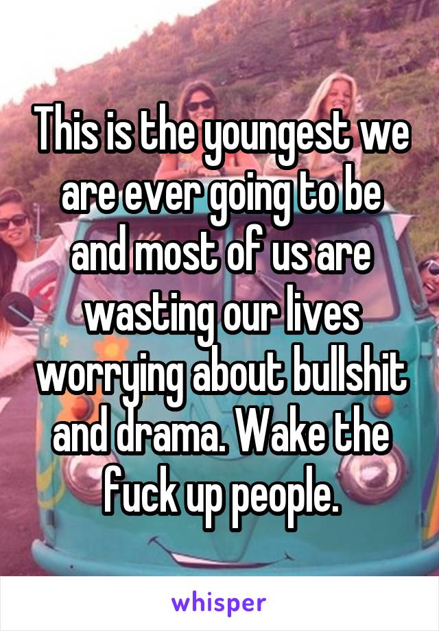 This is the youngest we are ever going to be and most of us are wasting our lives worrying about bullshit and drama. Wake the fuck up people.