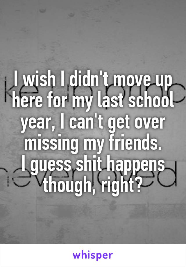 I wish I didn't move up here for my last school year, I can't get over missing my friends.
I guess shit happens though, right?