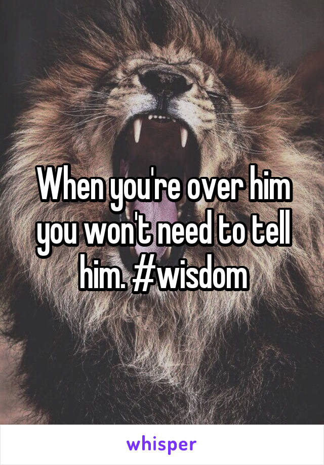 When you're over him you won't need to tell him. #wisdom