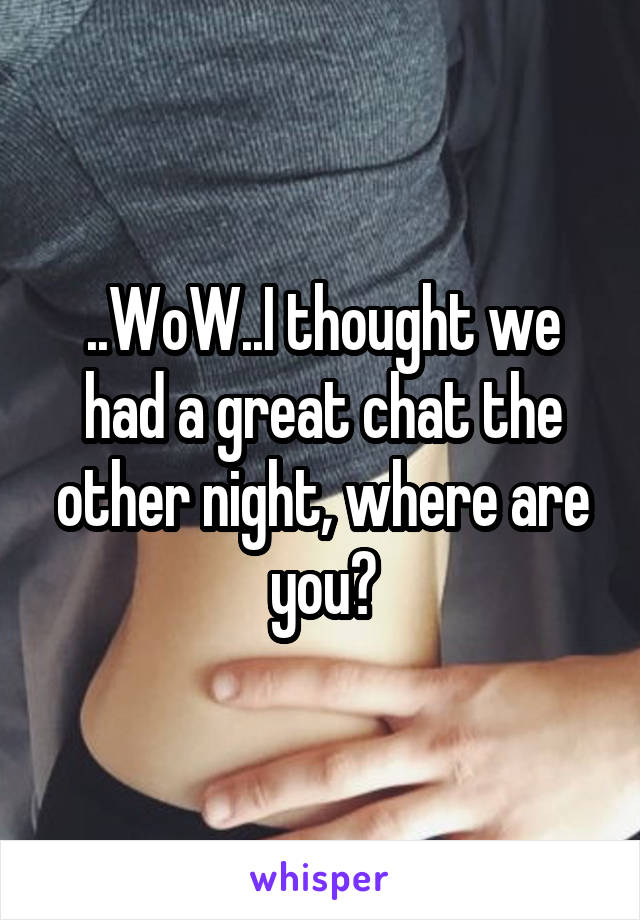 ..WoW..I thought we had a great chat the other night, where are you?