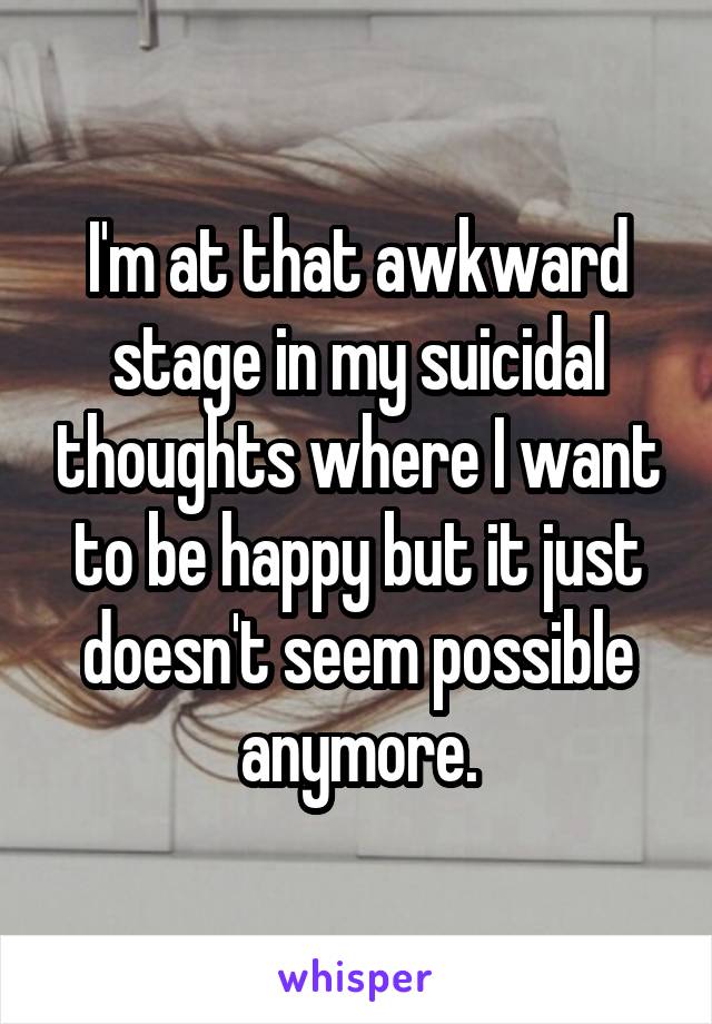 I'm at that awkward stage in my suicidal thoughts where I want to be happy but it just doesn't seem possible anymore.