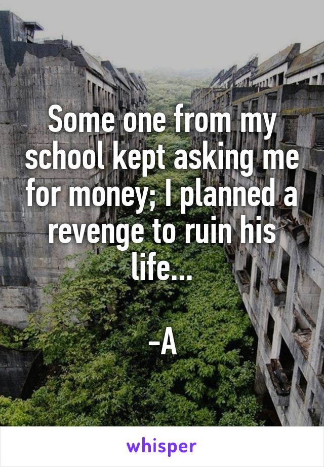 Some one from my school kept asking me for money; I planned a revenge to ruin his life...
                                     -A 