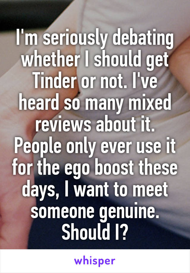 I'm seriously debating whether I should get Tinder or not. I've heard so many mixed reviews about it. People only ever use it for the ego boost these days, I want to meet someone genuine. Should I?