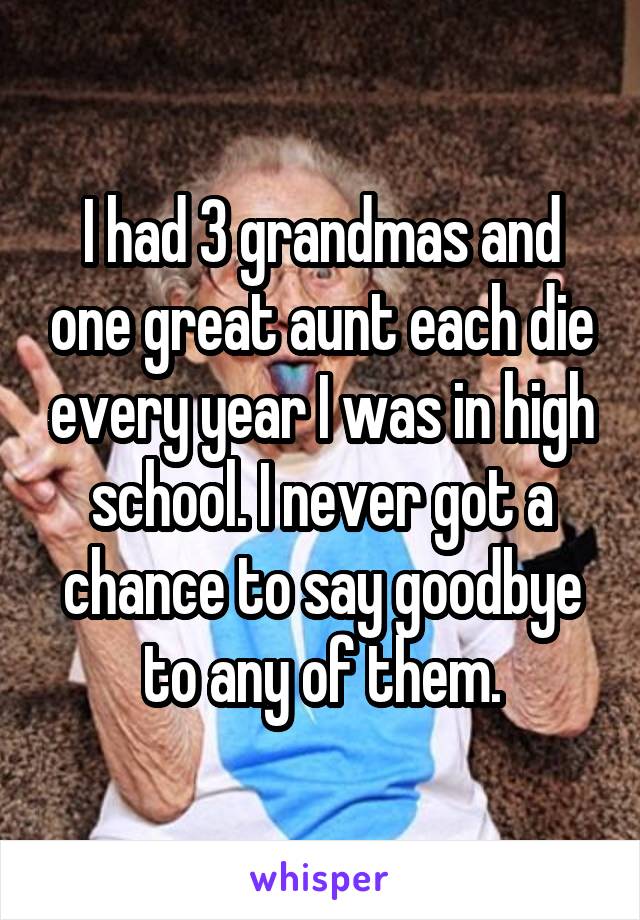 I had 3 grandmas and one great aunt each die every year I was in high school. I never got a chance to say goodbye to any of them.