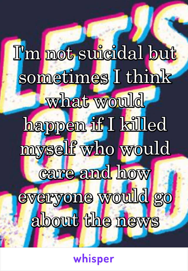 I'm not suicidal but sometimes I think what would happen if I killed myself who would care and how everyone would go about the news