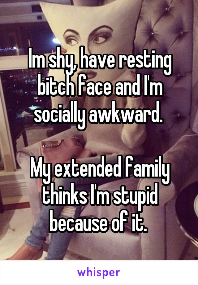 Im shy, have resting bitch face and I'm socially awkward. 

My extended family thinks I'm stupid because of it. 