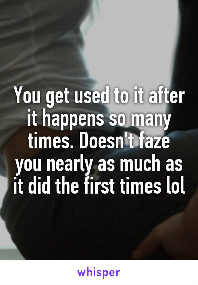 You get used to it after it happens so many times. Doesn't faze you nearly as much as it did the first times lol