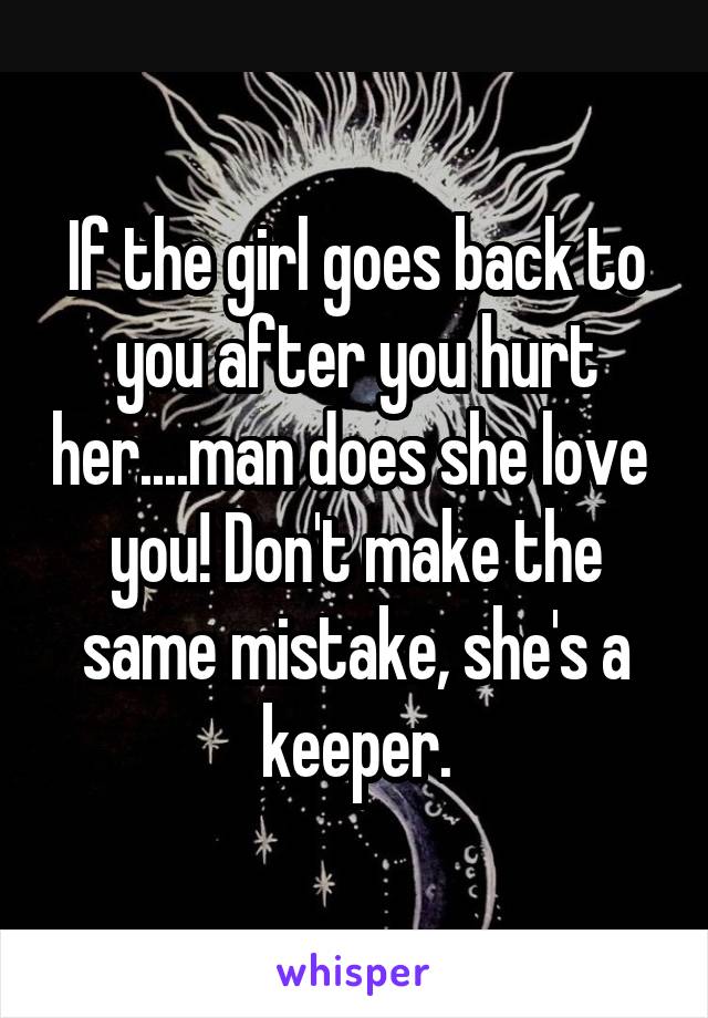 If the girl goes back to you after you hurt her....man does she love 
you! Don't make the same mistake, she's a keeper.