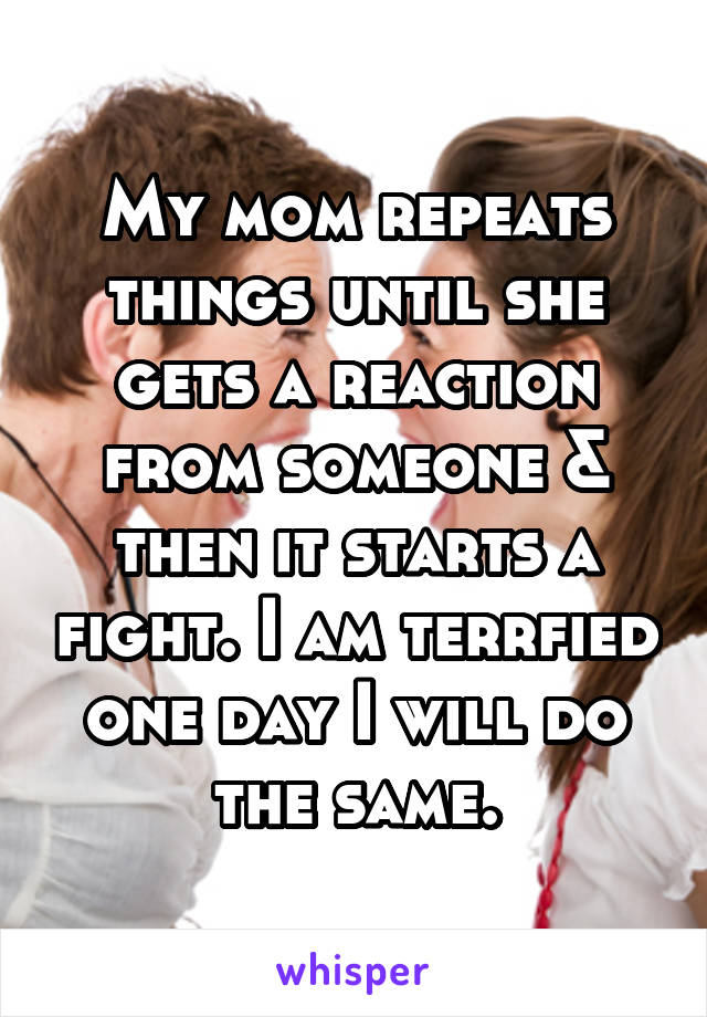 My mom repeats things until she gets a reaction from someone & then it starts a fight. I am terrfied one day I will do the same.