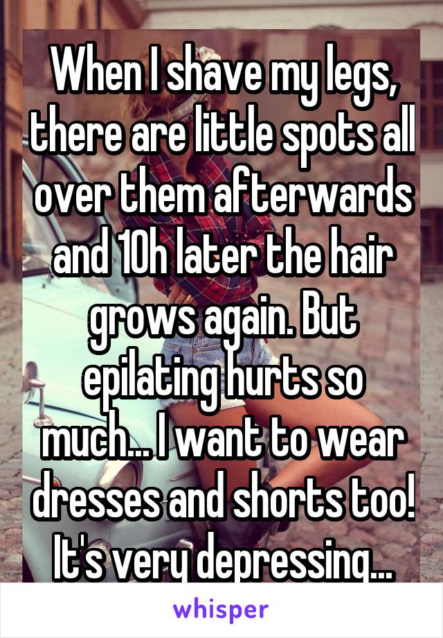 When I shave my legs, there are little spots all over them afterwards and 10h later the hair grows again. But epilating hurts so much... I want to wear dresses and shorts too! It's very depressing...