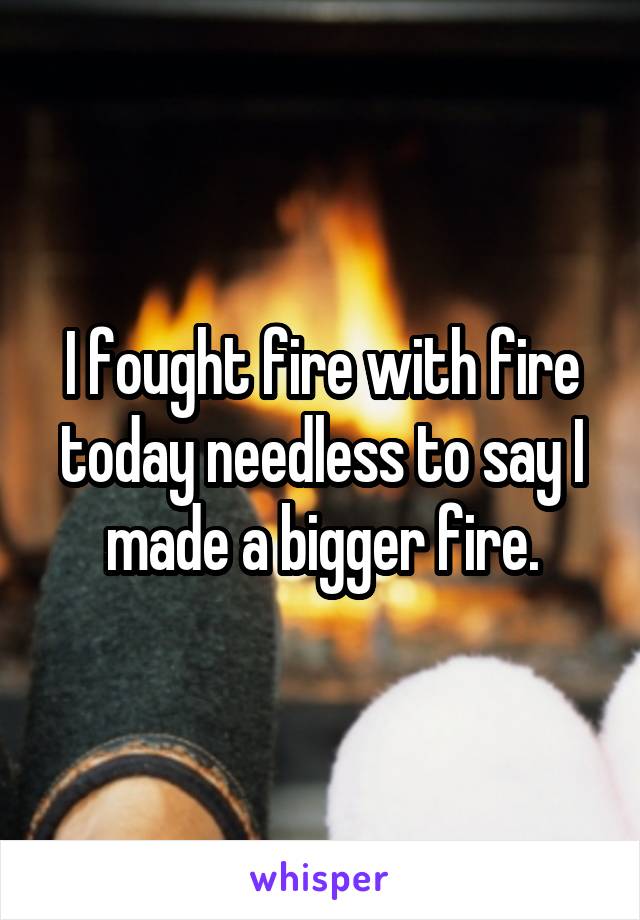 I fought fire with fire today needless to say I made a bigger fire.