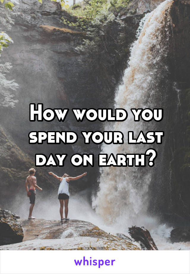 How would you spend your last day on earth?