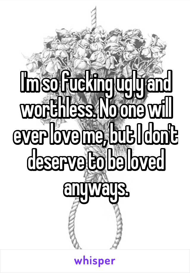 I'm so fucking ugly and worthless. No one will ever love me, but I don't deserve to be loved anyways.