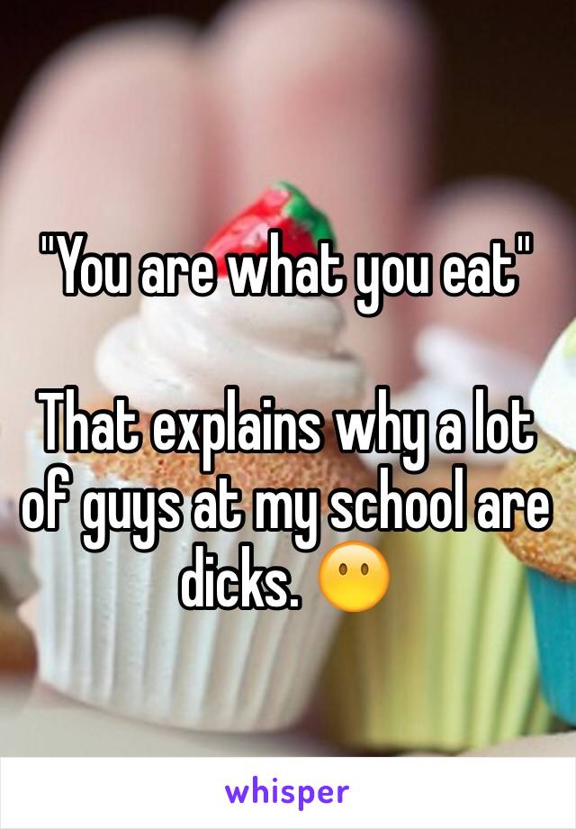 "You are what you eat"

That explains why a lot of guys at my school are dicks. 😶