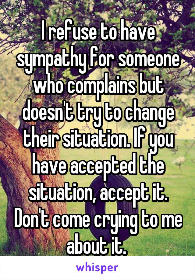 I refuse to have sympathy for someone who complains but doesn't try to change their situation. If you have accepted the situation, accept it. Don't come crying to me about it. 