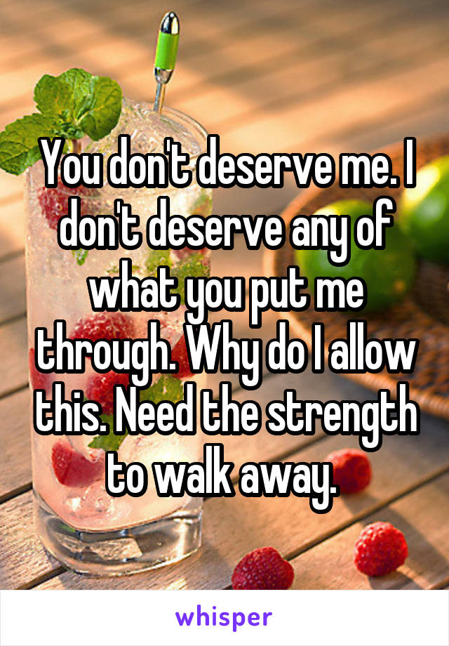 You don't deserve me. I don't deserve any of what you put me through. Why do I allow this. Need the strength to walk away. 