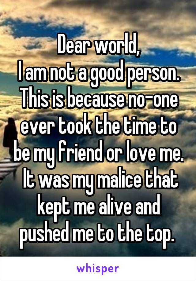 Dear world,
I am not a good person. This is because no-one ever took the time to be my friend or love me.  It was my malice that kept me alive and pushed me to the top. 