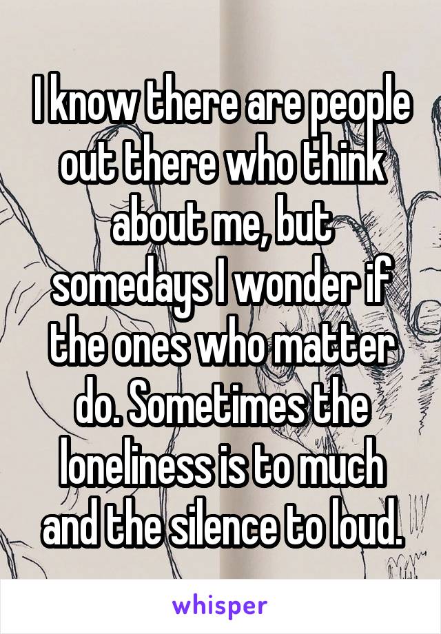 I know there are people out there who think about me, but somedays I wonder if the ones who matter do. Sometimes the loneliness is to much and the silence to loud.