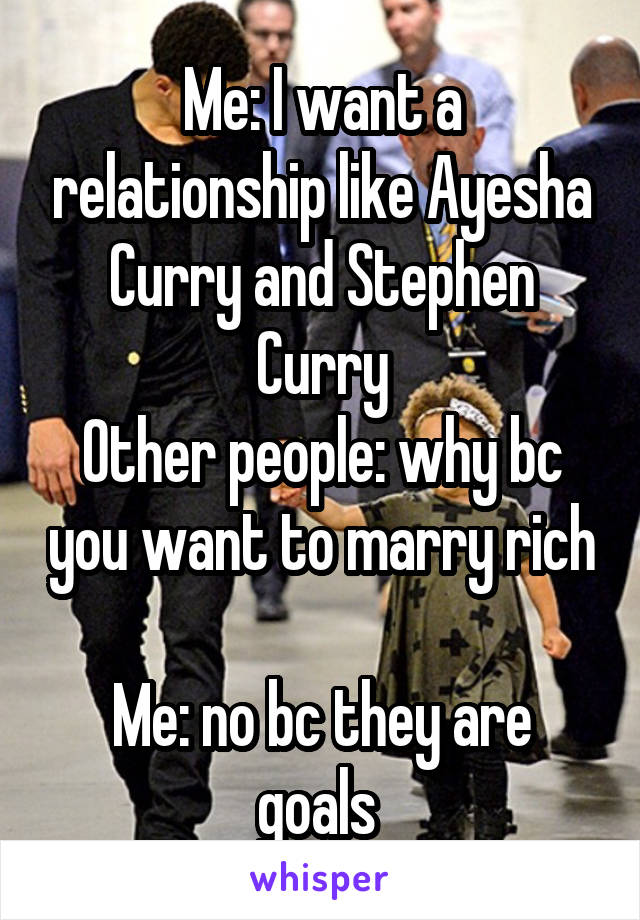 Me: I want a relationship like Ayesha Curry and Stephen Curry
Other people: why bc you want to marry rich 
Me: no bc they are goals 