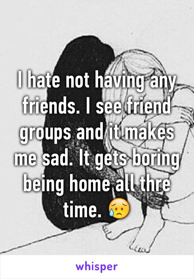 I hate not having any friends. I see friend groups and it makes me sad. It gets boring being home all thre time. 😥