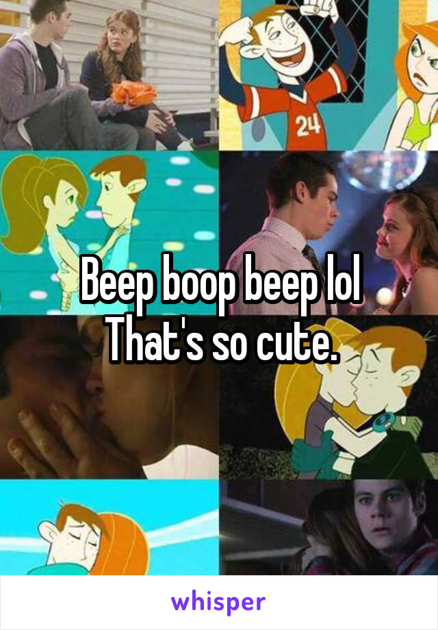 Beep boop beep lol
That's so cute.