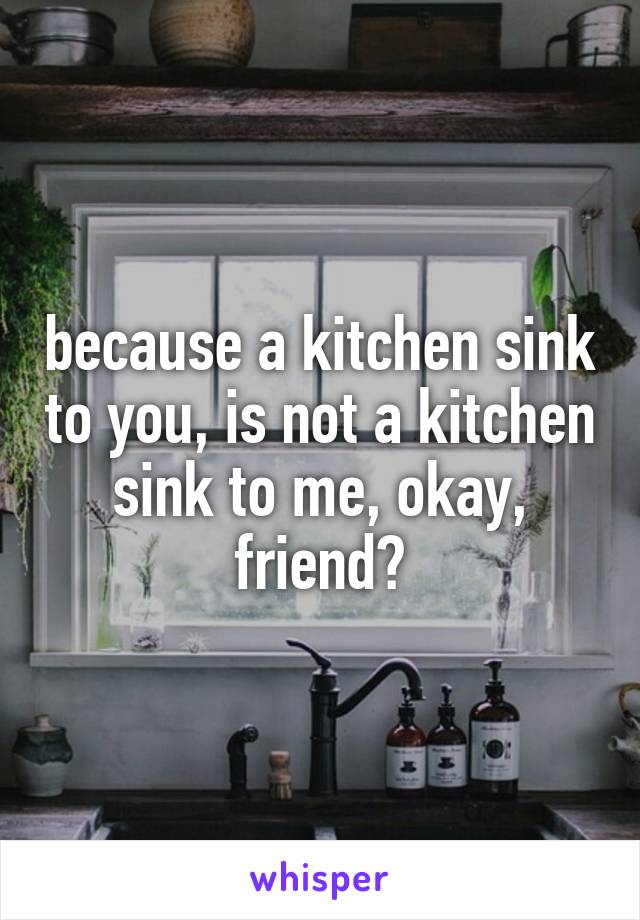 because a kitchen sink to you, is not a kitchen sink to me, okay, friend?